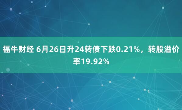 福牛财经 6月26日升24转债下跌0.21%，转股溢价率19.92%