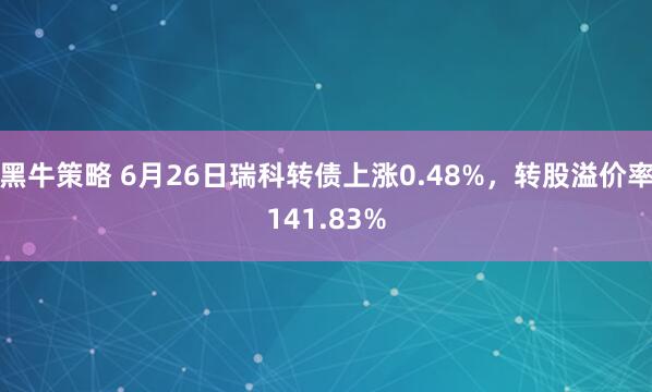 黑牛策略 6月26日瑞科转债上涨0.48%，转股溢价率141.83%