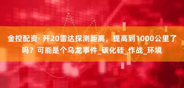 金控配资· 歼20雷达探测距离，提高到1000公里了吗？可能是个乌龙事件_碳化硅_作战_环境