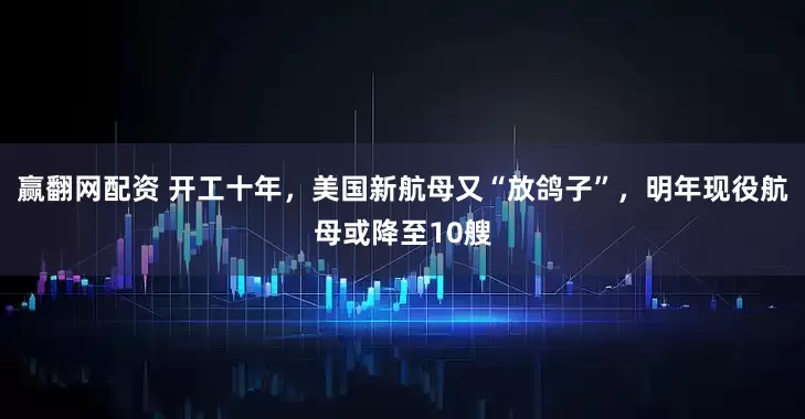 赢翻网配资 开工十年，美国新航母又“放鸽子”，明年现役航母或降至10艘