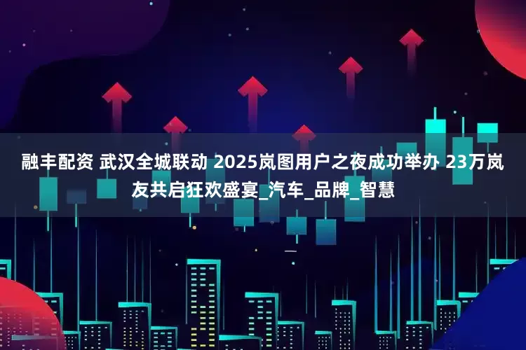 融丰配资 武汉全城联动 2025岚图用户之夜成功举办 23万岚友共启狂欢盛宴_汽车_品牌_智慧