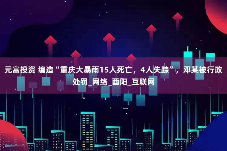 元富投资 编造“重庆大暴雨15人死亡，4人失踪”，邓某被行政处罚_网络_酉阳_互联网