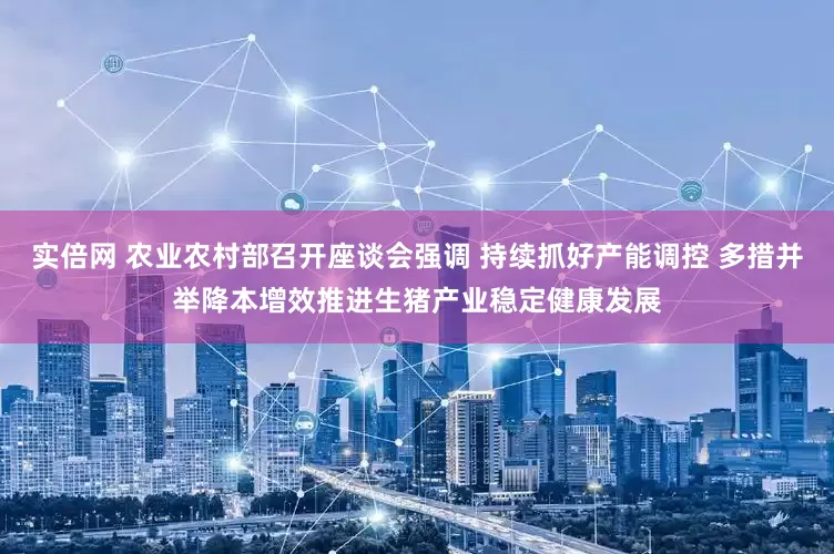 实倍网 农业农村部召开座谈会强调 持续抓好产能调控 多措并举降本增效推进生猪产业稳定健康发展