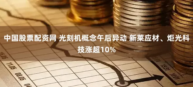中国股票配资网 光刻机概念午后异动 新莱应材、炬光科技涨超10%