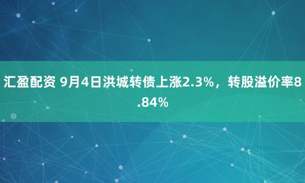 汇盈配资 9月4日洪城转债上涨2.3%，转股溢价率8.84%