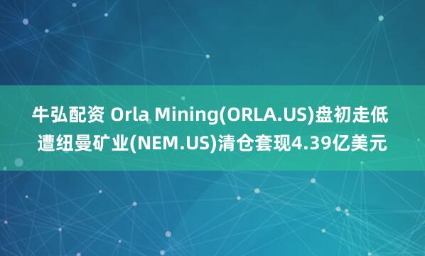 牛弘配资 Orla Mining(ORLA.US)盘初走低 遭纽曼矿业(NEM.US)清仓套现4.39亿美元