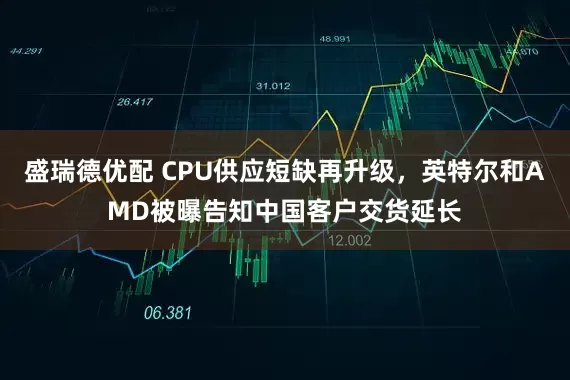 盛瑞德优配 CPU供应短缺再升级，英特尔和AMD被曝告知中国客户交货延长